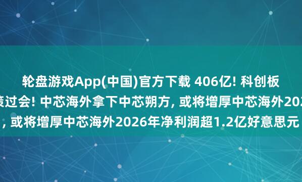 轮盘游戏App(中国)官方下载 406亿! 科创板史上范围最大的重组决策过会! 中芯海外拿下中芯朔方, 或将增厚中芯海外2026年净利润超1.2亿好意思元