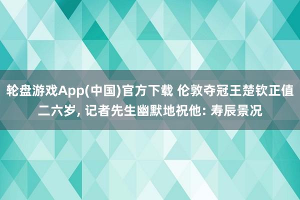 轮盘游戏App(中国)官方下载 伦敦夺冠王楚钦正值二六岁， 记者先生幽默地祝他: 寿辰景况