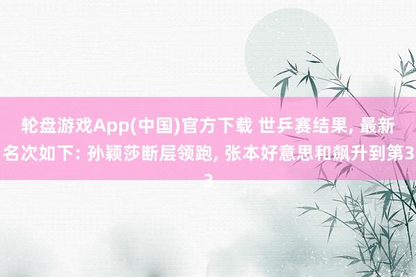 轮盘游戏App(中国)官方下载 世乒赛结果， 最新名次如下: 孙颖莎断层领跑， 张本好意思和飙升到第3