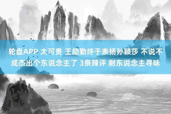 轮盘APP 太可贵 王励勤终于表扬孙颖莎 不说不成杰出个东说念主了 3条辣评 耐东说念主寻味