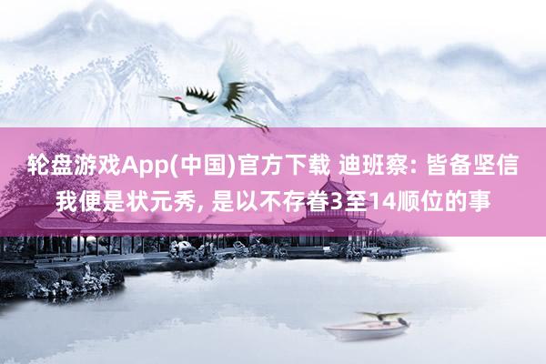 轮盘游戏App(中国)官方下载 迪班察: 皆备坚信我便是状元秀， 是以不存眷3至14顺位的事