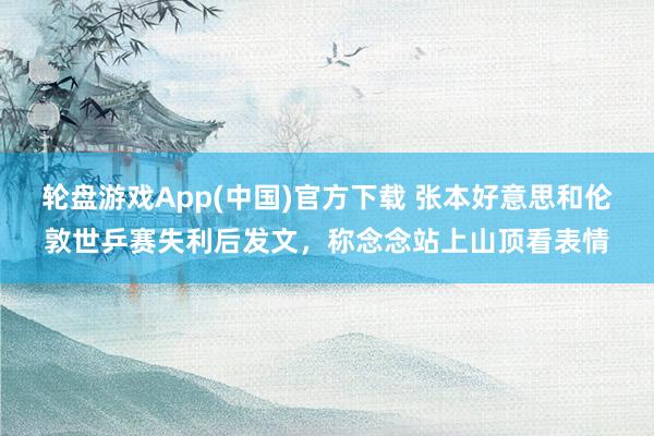 轮盘游戏App(中国)官方下载 张本好意思和伦敦世乒赛失利后发文，称念念站上山顶看表情