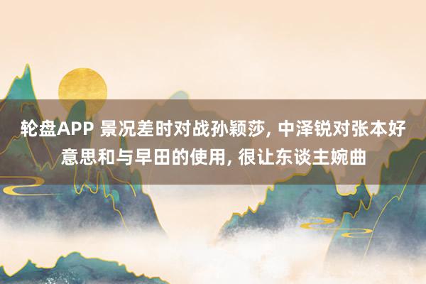 轮盘APP 景况差时对战孙颖莎, 中泽锐对张本好意思和与早田的使用, 很让东谈主婉曲