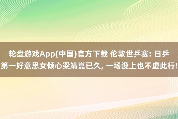 轮盘游戏App(中国)官方下载 伦敦世乒赛: 日乒第一好意思女倾心梁靖崑已久， 一场没上也不虚此行!