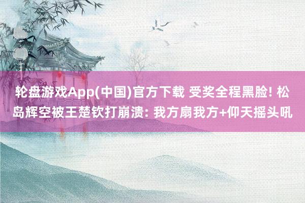 轮盘游戏App(中国)官方下载 受奖全程黑脸! 松岛辉空被王楚钦打崩溃: 我方扇我方+仰天摇头吼