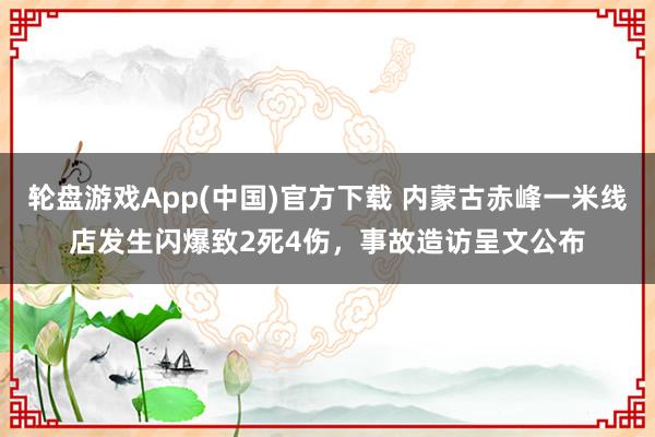 轮盘游戏App(中国)官方下载 内蒙古赤峰一米线店发生闪爆致2死4伤，事故造访呈文公布