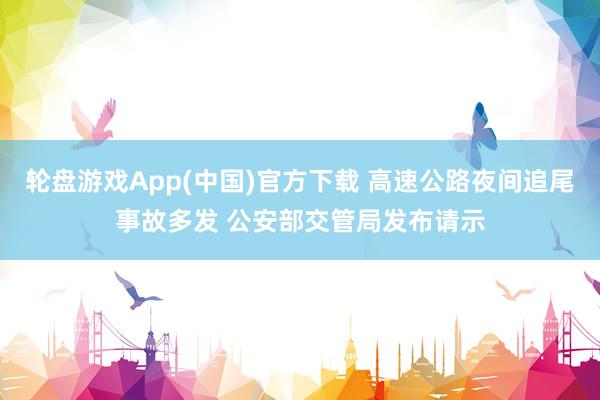 轮盘游戏App(中国)官方下载 高速公路夜间追尾事故多发 公安部交管局发布请示