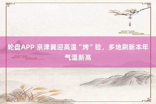 轮盘APP 京津冀迎高温“烤”验，多地刷新本年气温新高