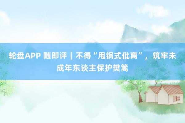 轮盘APP 随即评｜不得“甩锅式仳离”，筑牢未成年东谈主保护樊篱