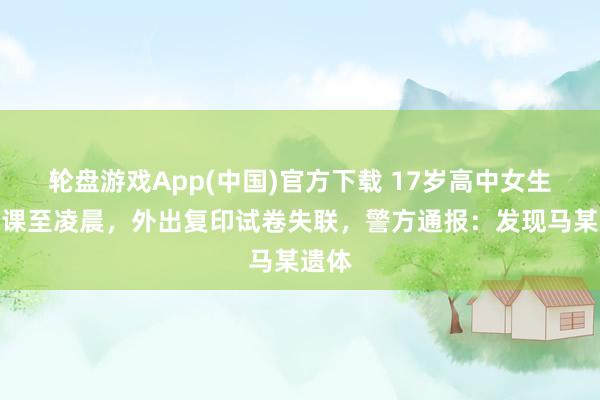 轮盘游戏App(中国)官方下载 17岁高中女生写功课至凌晨，外出复印试卷失联，警方通报：发现马某遗体