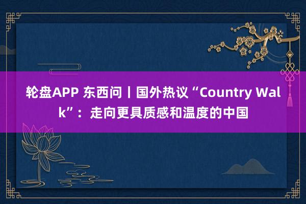 轮盘APP 东西问丨国外热议“Country Walk”：走向更具质感和温度的中国