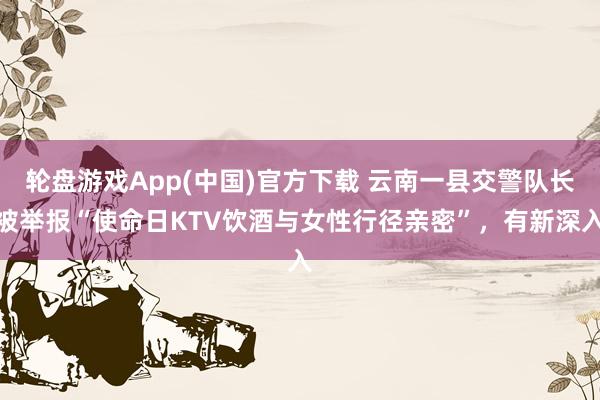 轮盘游戏App(中国)官方下载 云南一县交警队长被举报“使命日KTV饮酒与女性行径亲密”，有新深入