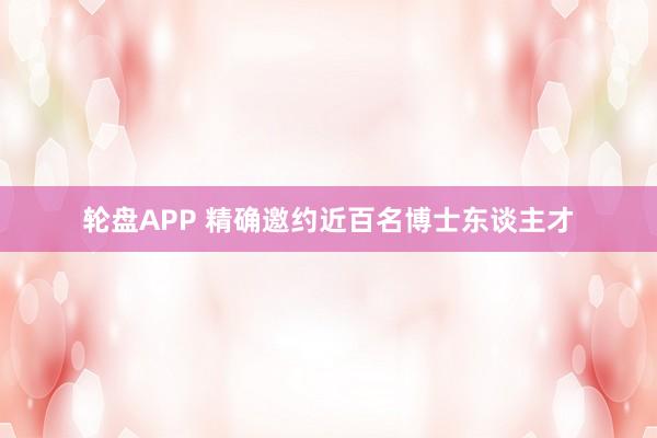 轮盘APP 精确邀约近百名博士东谈主才