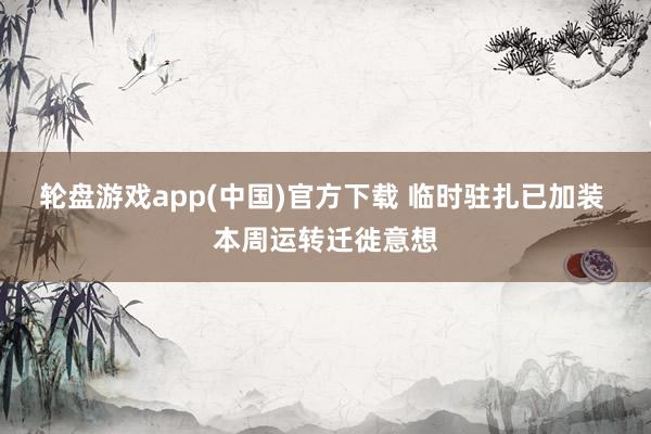 轮盘游戏app(中国)官方下载 临时驻扎已加装 本周运转迁徙意想