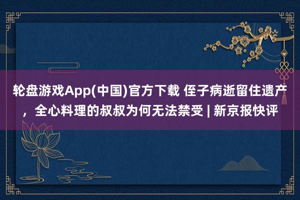 轮盘游戏App(中国)官方下载 侄子病逝留住遗产，全心料理的叔叔为何无法禁受 | 新京报快评