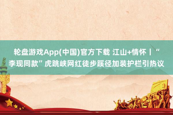 轮盘游戏App(中国)官方下载 江山+情怀丨“李现同款”虎跳峡网红徒步蹊径加装护栏引热议