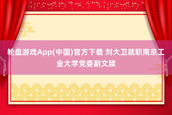 轮盘游戏App(中国)官方下载 刘大卫就职南京工业大学党委副文牍