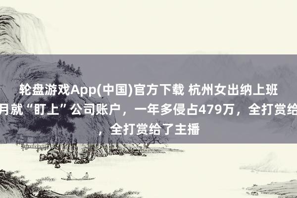 轮盘游戏App(中国)官方下载 杭州女出纳上班第一个月就“盯上”公司账户，一年多侵占479万，全打赏给了主播