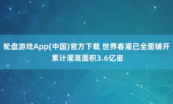 轮盘游戏App(中国)官方下载 世界春灌已全面铺开 累计灌溉面积3.6亿亩