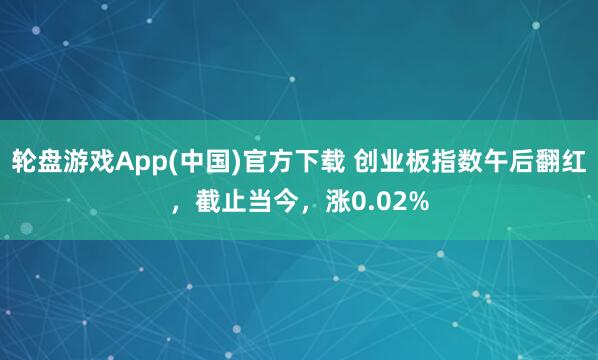 轮盘游戏App(中国)官方下载 创业板指数午后翻红，截止当今，涨0.02%