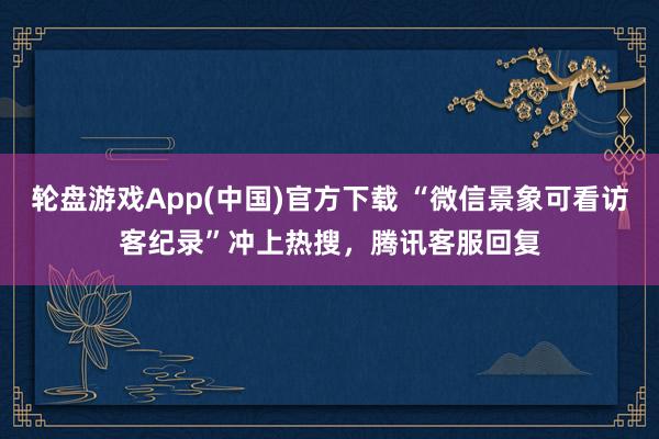 轮盘游戏App(中国)官方下载 “微信景象可看访客纪录”冲上热搜，腾讯客服回复