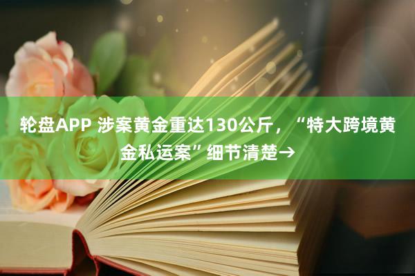 轮盘APP 涉案黄金重达130公斤，“特大跨境黄金私运案”细节清楚→