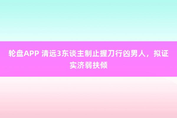 轮盘APP 清远3东谈主制止握刀行凶男人，拟证实济弱扶倾