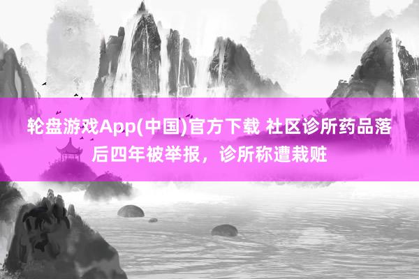 轮盘游戏App(中国)官方下载 社区诊所药品落后四年被举报，诊所称遭栽赃