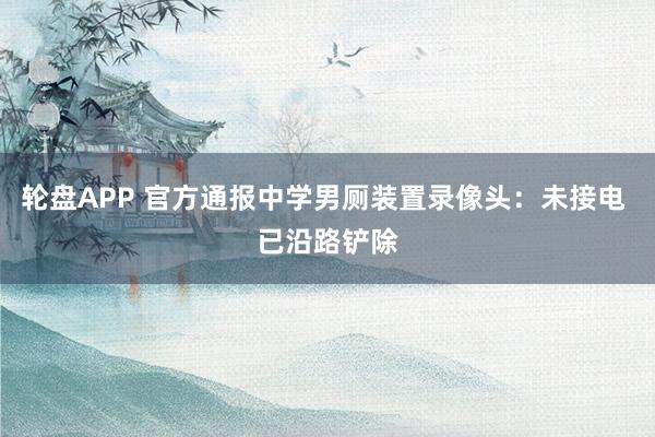 轮盘APP 官方通报中学男厕装置录像头：未接电 已沿路铲除