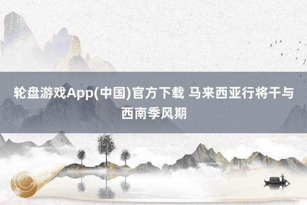 轮盘游戏App(中国)官方下载 马来西亚行将干与西南季风期