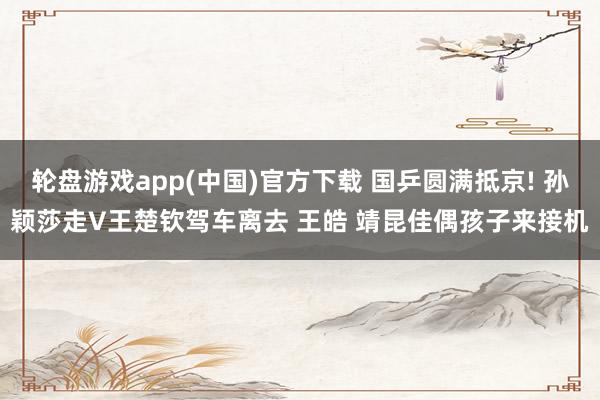 轮盘游戏app(中国)官方下载 国乒圆满抵京! 孙颖莎走V王楚钦驾车离去 王皓 靖昆佳偶孩子来接机
