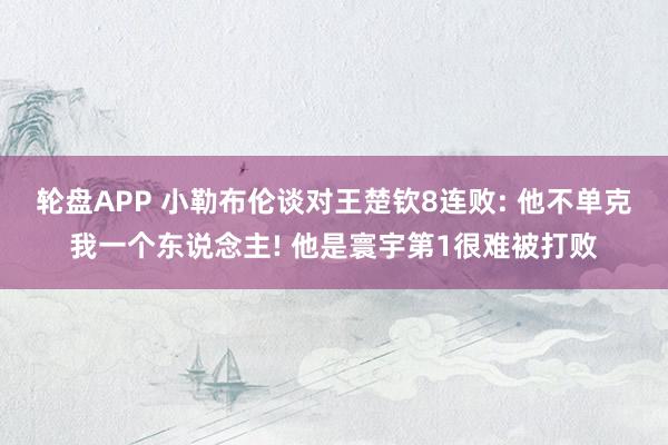 轮盘APP 小勒布伦谈对王楚钦8连败: 他不单克我一个东说念主! 他是寰宇第1很难被打败