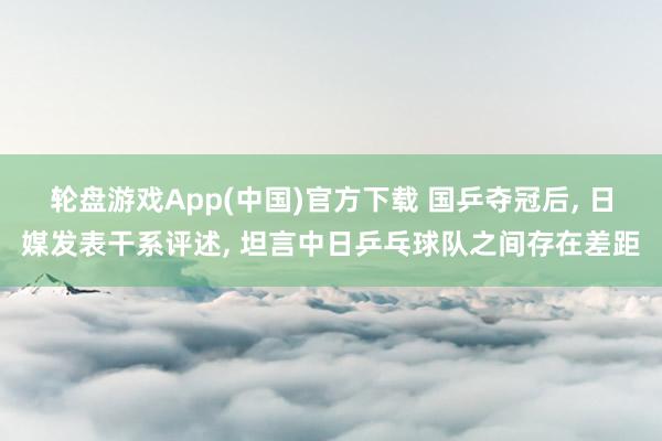 轮盘游戏App(中国)官方下载 国乒夺冠后， 日媒发表干系评述， 坦言中日乒乓球队之间存在差距