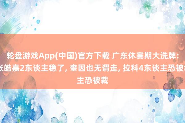 轮盘游戏App(中国)官方下载 广东休赛期大洗牌: 张皓嘉2东谈主稳了， 奎因也无谓走， 拉科4东谈主恐被裁