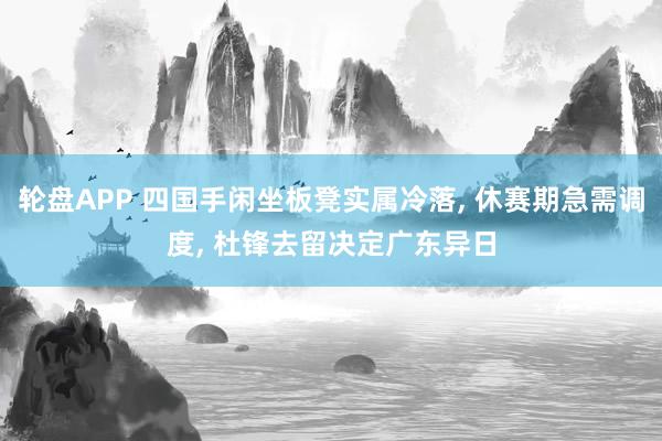 轮盘APP 四国手闲坐板凳实属冷落， 休赛期急需调度， 杜锋去留决定广东异日