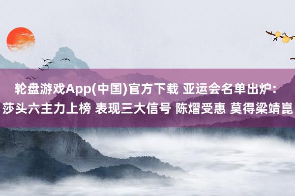 轮盘游戏App(中国)官方下载 亚运会名单出炉: 莎头六主力上榜 表现三大信号 陈熠受惠 莫得梁靖崑