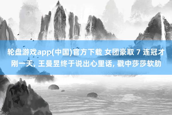 轮盘游戏app(中国)官方下载 女团豪取 7 连冠才刚一天， 王曼昱终于说出心里话， 戳中莎莎软肋