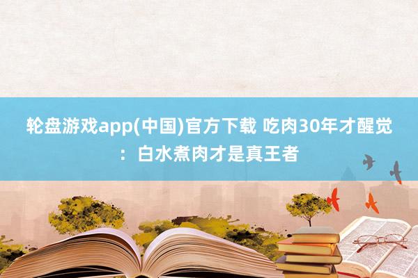 轮盘游戏app(中国)官方下载 吃肉30年才醒觉：白水煮肉才是真王者