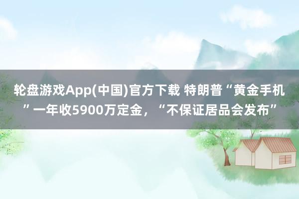 轮盘游戏App(中国)官方下载 特朗普“黄金手机”一年收5900万定金，“不保证居品会发布”