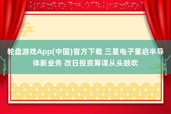 轮盘游戏App(中国)官方下载 三星电子重启半导体新业务 改日投资筹谋从头鼓吹