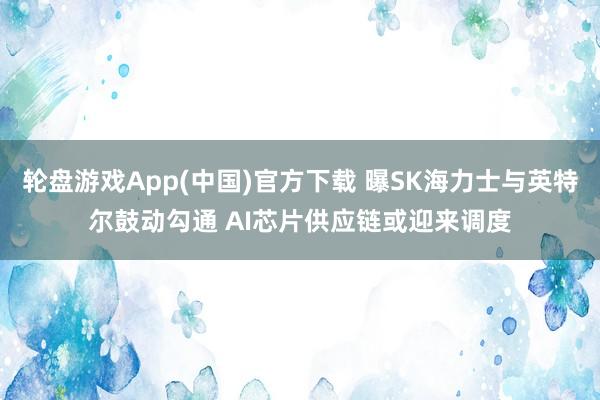 轮盘游戏App(中国)官方下载 曝SK海力士与英特尔鼓动勾通 AI芯片供应链或迎来调度