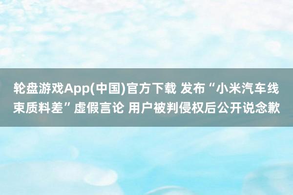 轮盘游戏App(中国)官方下载 发布“小米汽车线束质料差”虚假言论 用户被判侵权后公开说念歉