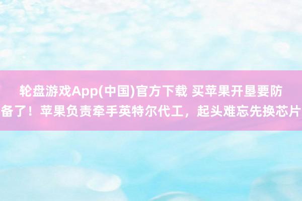 轮盘游戏App(中国)官方下载 买苹果开垦要防备了！苹果负责牵手英特尔代工，起头难忘先换芯片