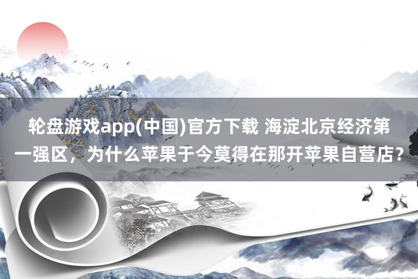 轮盘游戏app(中国)官方下载 海淀北京经济第一强区，为什么苹果于今莫得在那开苹果自营店？