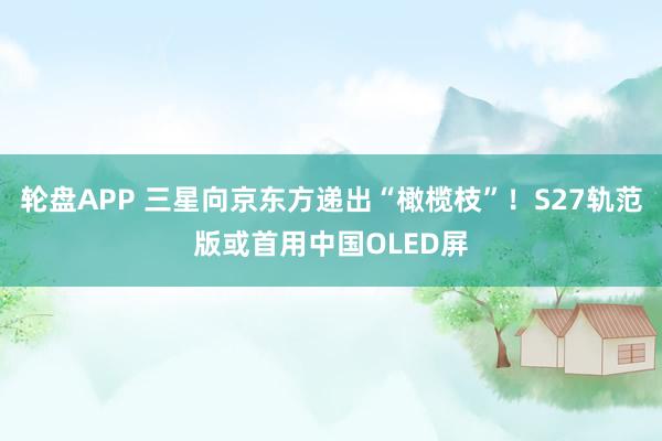 轮盘APP 三星向京东方递出“橄榄枝”！S27轨范版或首用中国OLED屏