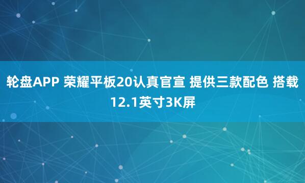 轮盘APP 荣耀平板20认真官宣 提供三款配色 搭载12.1英寸3K屏