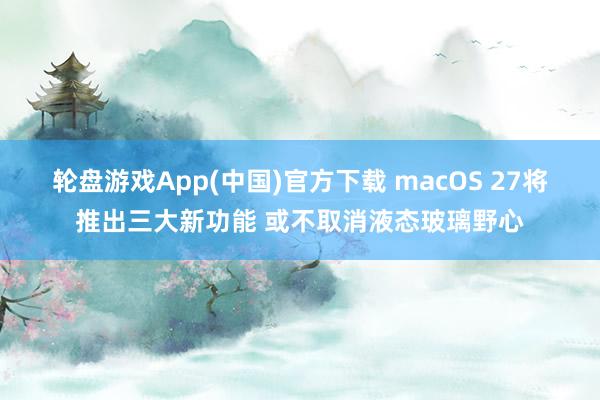 轮盘游戏App(中国)官方下载 macOS 27将推出三大新功能 或不取消液态玻璃野心