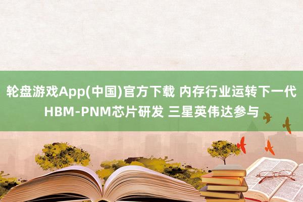 轮盘游戏App(中国)官方下载 内存行业运转下一代HBM-PNM芯片研发 三星英伟达参与