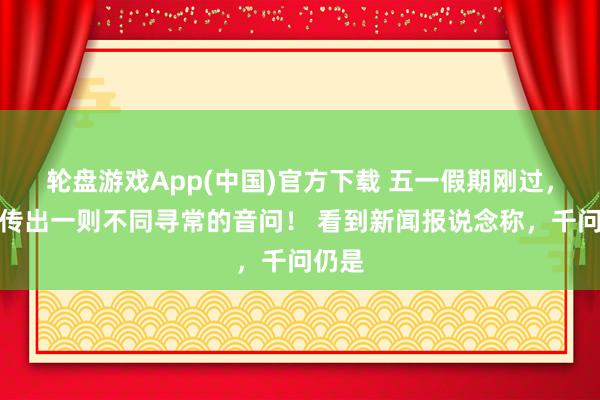 轮盘游戏App(中国)官方下载 五一假期刚过，国内传出一则不同寻常的音问！ 看到新闻报说念称，千问仍是