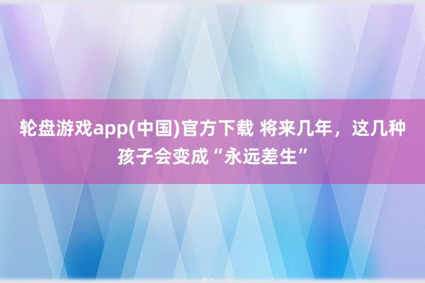 轮盘游戏app(中国)官方下载 将来几年，这几种孩子会变成“永远差生”